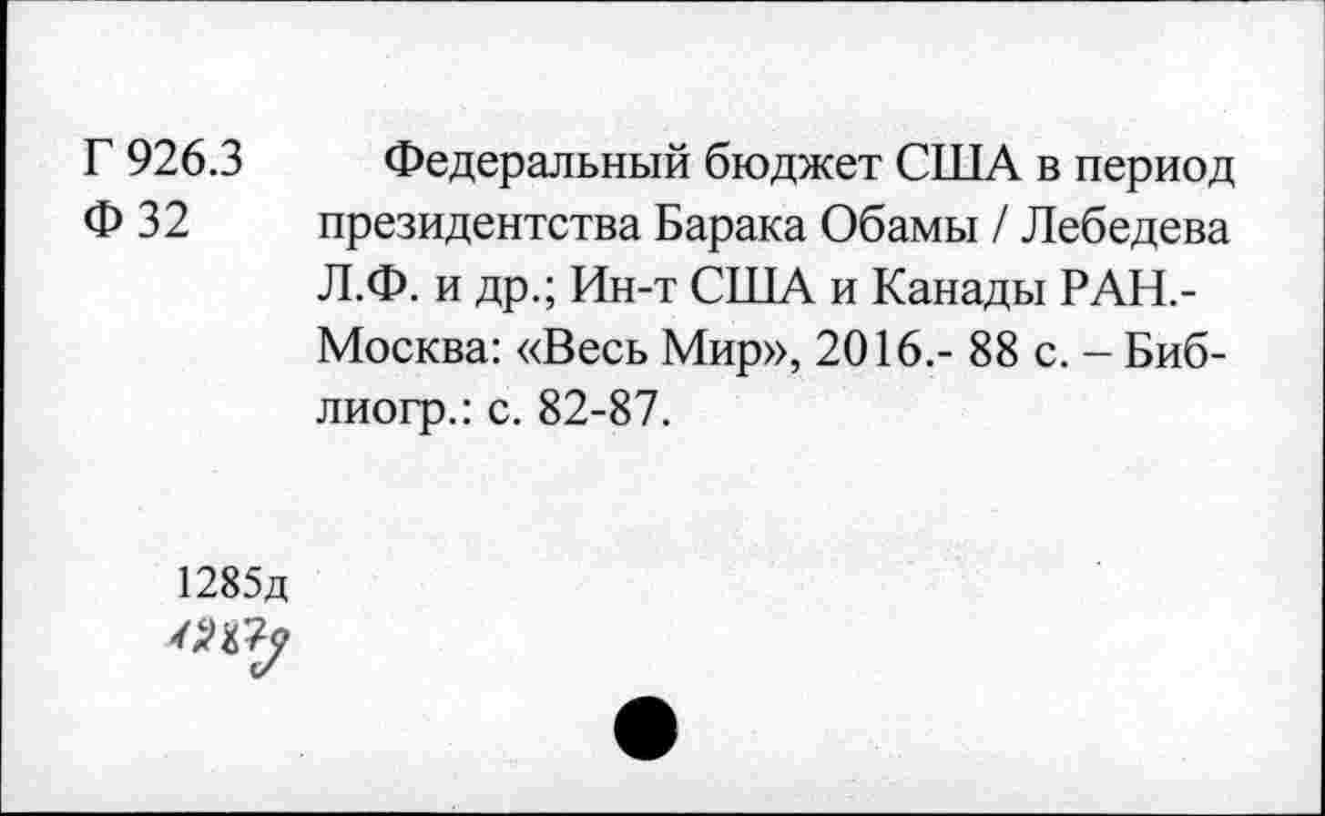 ﻿Г 926.3 Федеральный бюджет США в период Ф 32 президентства Барака Обамы / Лебедева Л.Ф. и др.; Ин-т США и Канады РАН,-Москва: «Весь Мир», 2016.- 88 с. - Биб-лиогр.: с. 82-87.
1285д